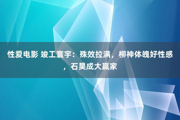 性爱电影 竣工寰宇：殊效拉满，柳神体魄好性感，石昊成大赢家