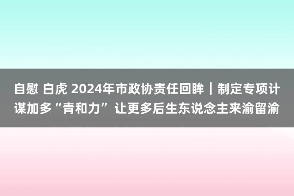 自慰 白虎 2024年市政协责任回眸｜制定专项计谋加多“青和