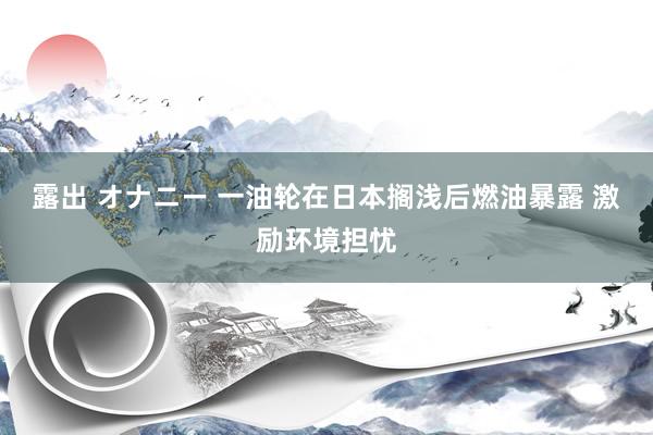 露出 オナニー 一油轮在日本搁浅后燃油暴露 激励环境担忧