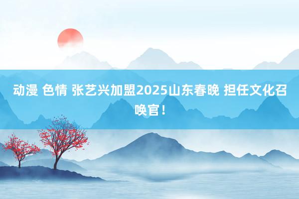 动漫 色情 张艺兴加盟2025山东春晚 担任文化召唤官！