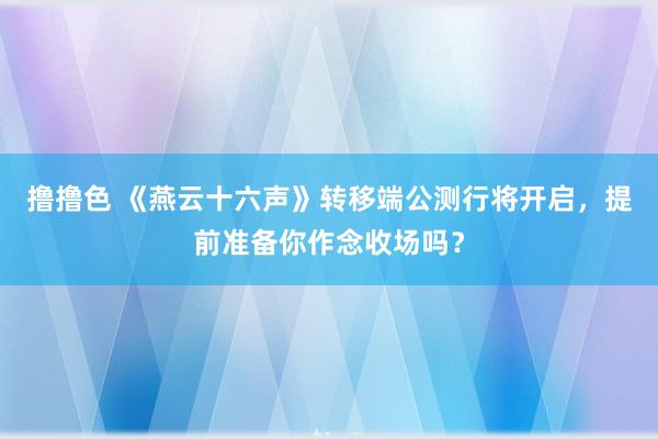 撸撸色 《燕云十六声》转移端公测行将开启，提前准备你作念收场