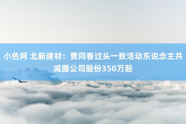 小色网 北新建材：贾同春过头一致活动东说念主共减握公司股份3