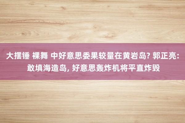 大摆锤 裸舞 中好意思委果较量在黄岩岛? 郭正亮: 敢填海造岛， 好意思轰炸机将平直炸毁