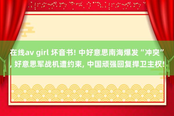 在线av girl 坏音书! 中好意思南海爆发“冲突”, 好