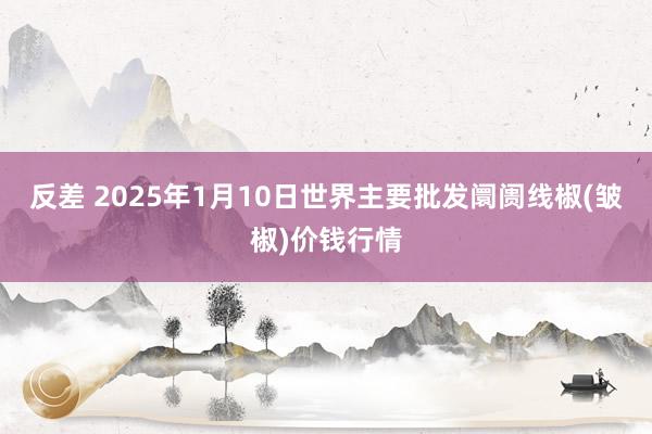 反差 2025年1月10日世界主要批发阛阓线椒(皱椒)价钱行