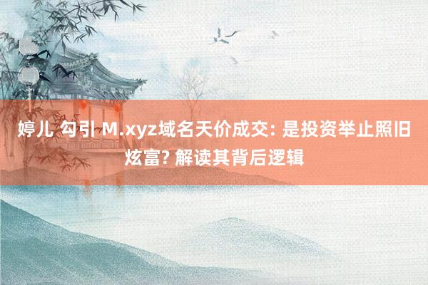 婷儿 勾引 M.xyz域名天价成交: 是投资举止照旧炫富? 解读其背后逻辑