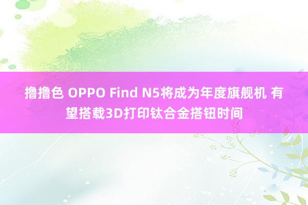 撸撸色 OPPO Find N5将成为年度旗舰机 有望搭载3