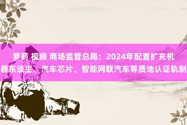 萝莉 视频 商场监管总局：2024年配置扩充机器东谈主、汽车芯片、智能网联汽车等质地认证轨制