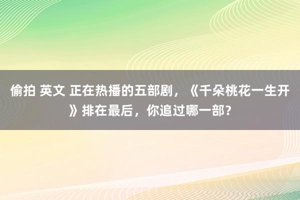 偷拍 英文 正在热播的五部剧，《千朵桃花一生开》排在最后，你追过哪一部？