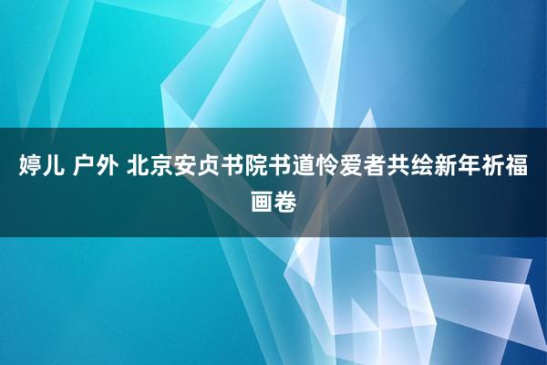 婷儿 户外 北京安贞书院书道怜爱者共绘新年祈福画卷