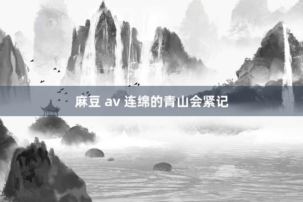 麻豆 av 连绵的青山会紧记