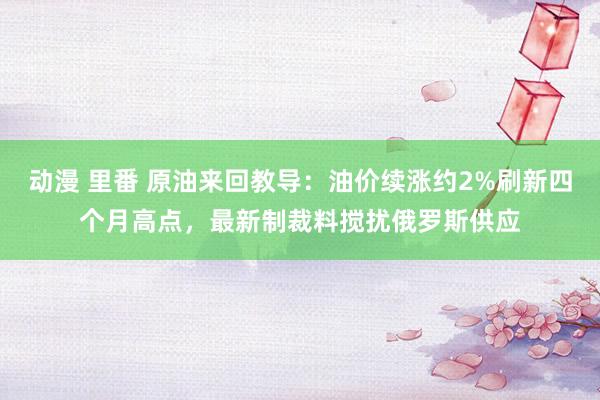 动漫 里番 原油来回教导：油价续涨约2%刷新四个月高点，最新制裁料搅扰俄罗斯供应