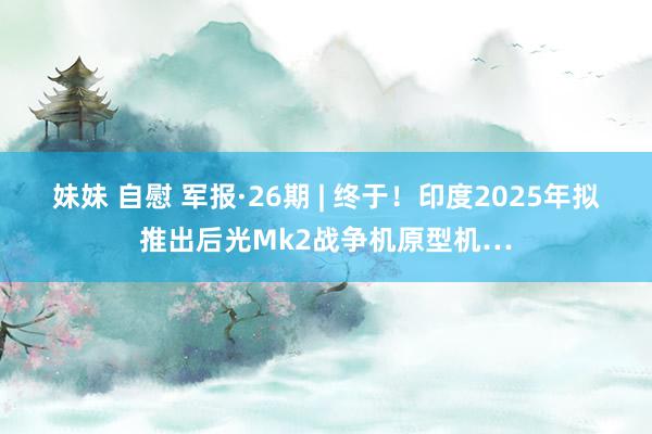 妹妹 自慰 军报·26期 | 终于！印度2025年拟推出后光Mk2战争机原型机…