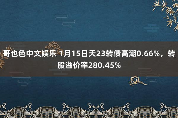 哥也色中文娱乐 1月15日天23转债高潮0.66%，转股溢价率280.45%