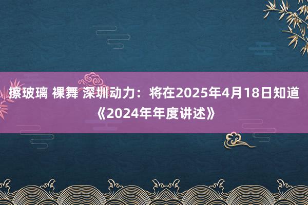 擦玻璃 裸舞 深圳动力：将在2025年4月18日知道《2024年年度讲述》