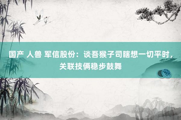 国产 人兽 军信股份：谈吾猴子司瞎想一切平时，关联技俩稳步鼓舞