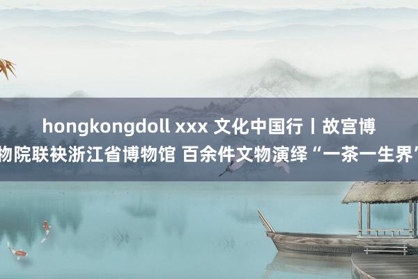 hongkongdoll xxx 文化中国行丨故宫博物院联袂