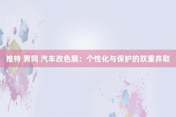 推特 男同 汽车改色膜：个性化与保护的双重弃取