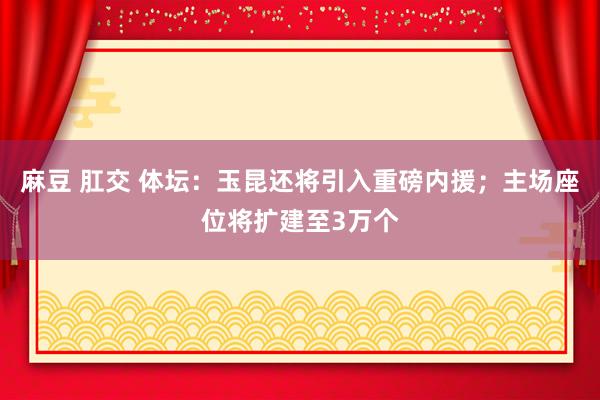 麻豆 肛交 体坛：玉昆还将引入重磅内援；主场座位将扩建至3万