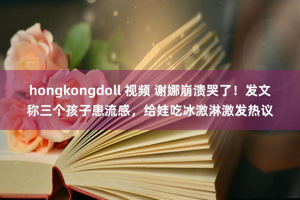 hongkongdoll 视频 谢娜崩溃哭了！发文称三个孩子