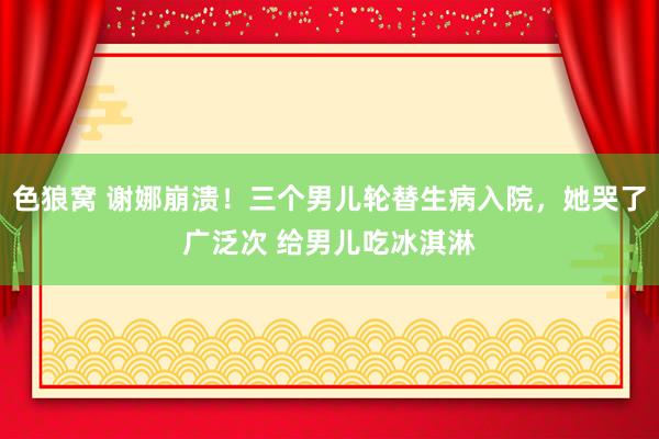 色狼窝 谢娜崩溃！三个男儿轮替生病入院，她哭了广泛次 给男儿