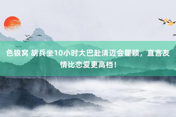 色狼窝 胡兵坐10小时大巴赴清迈会瞿颖，直言友情比恋爱更高档