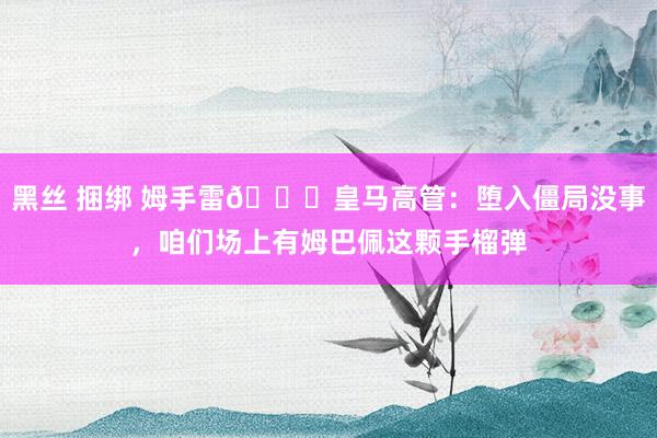 黑丝 捆绑 姆手雷😂皇马高管：堕入僵局没事，咱们场上有姆巴佩